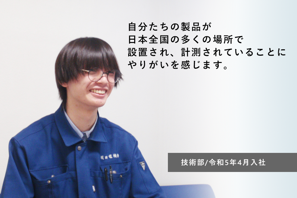 自分たちの製品が 日本全国の多くの場所で設置され、 計測されていることに やりがいを感じます。